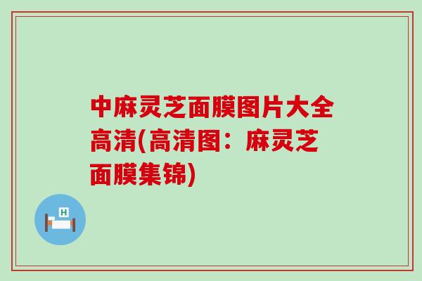 中麻靈芝面膜圖片大全高清(高清圖：麻靈芝面膜集錦)