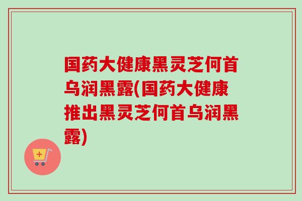 國藥大健康黑靈芝何首烏潤黑露(國藥大健康推出黑靈芝何首烏潤黑露)