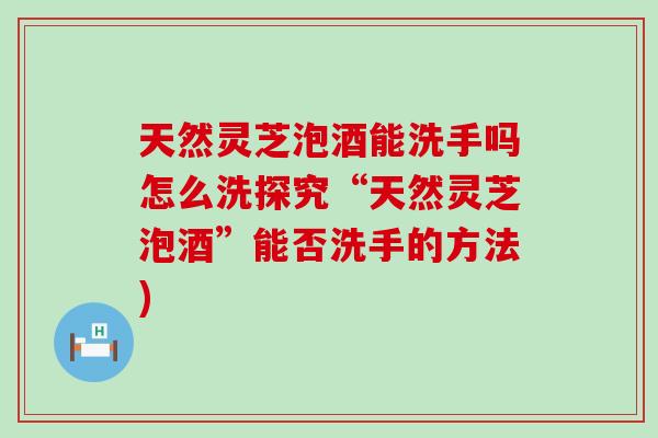 天然靈芝泡酒能洗手嗎怎么洗探究“天然靈芝泡酒”能否洗手的方法)