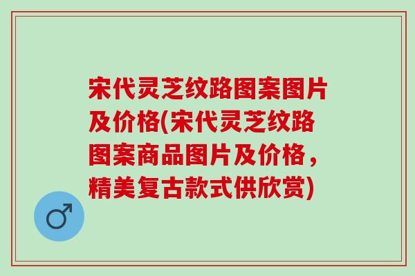 宋代靈芝紋路圖案圖片及價格(宋代靈芝紋路圖案商品圖片及價格，精美復古款式供欣賞)