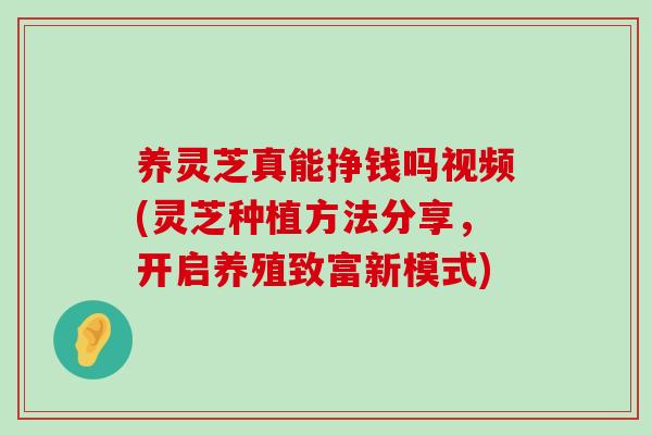 養靈芝真能掙錢嗎視頻(靈芝種植方法分享，開啟養殖致富新模式)