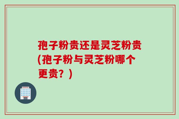 孢子粉貴還是靈芝粉貴(孢子粉與靈芝粉哪個更貴？)