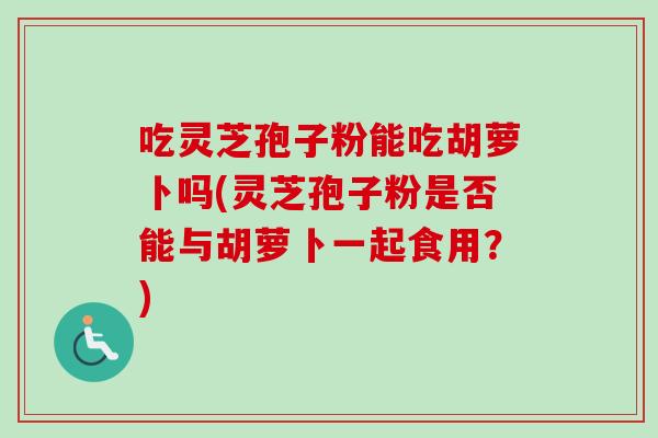 吃靈芝孢子粉能吃胡蘿卜嗎(靈芝孢子粉是否能與胡蘿卜一起食用？)