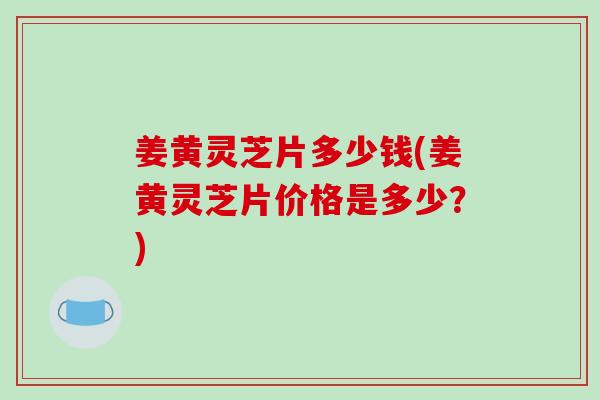 姜黃靈芝片多少錢(姜黃靈芝片價格是多少？)