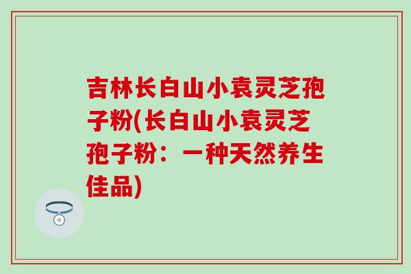 吉林長白山小袁靈芝孢子粉(長白山小袁靈芝孢子粉：一種天然養生佳品)