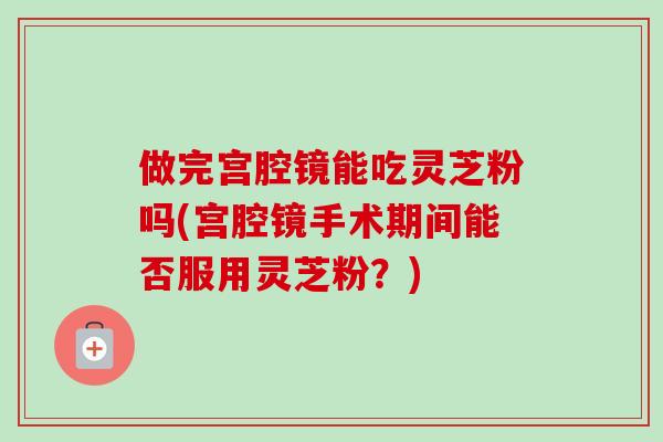 做完宮腔鏡能吃靈芝粉嗎(宮腔鏡手術期間能否服用靈芝粉？)