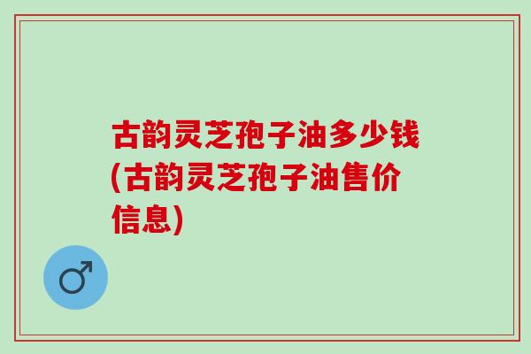 古韻靈芝孢子油多少錢(古韻靈芝孢子油售價信息)