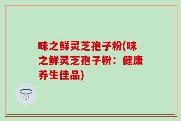 味之鮮靈芝孢子粉(味之鮮靈芝孢子粉：健康養生佳品)