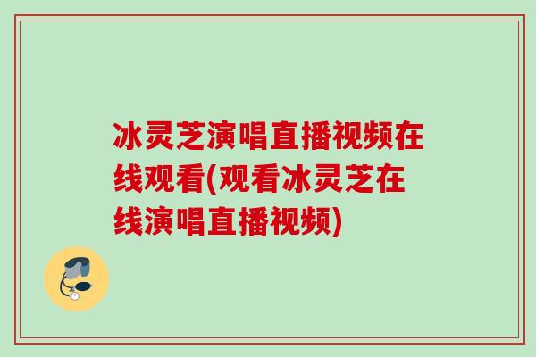 冰靈芝演唱直播視頻在線觀看(觀看冰靈芝在線演唱直播視頻)