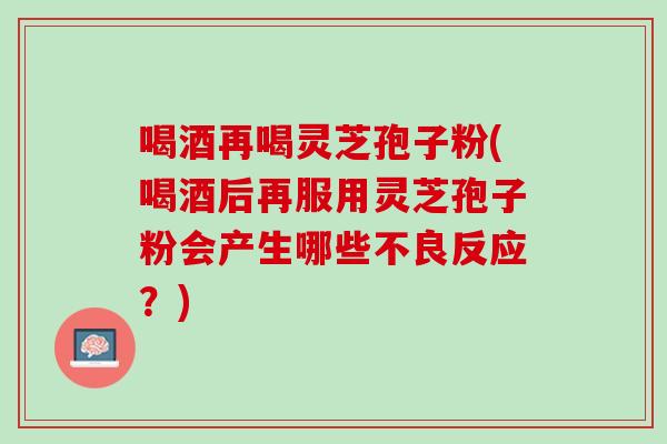 喝酒再喝靈芝孢子粉(喝酒后再服用靈芝孢子粉會產生哪些不良反應？)