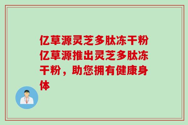 億草源靈芝多肽凍干粉億草源推出靈芝多肽凍干粉，助您擁有健康身體