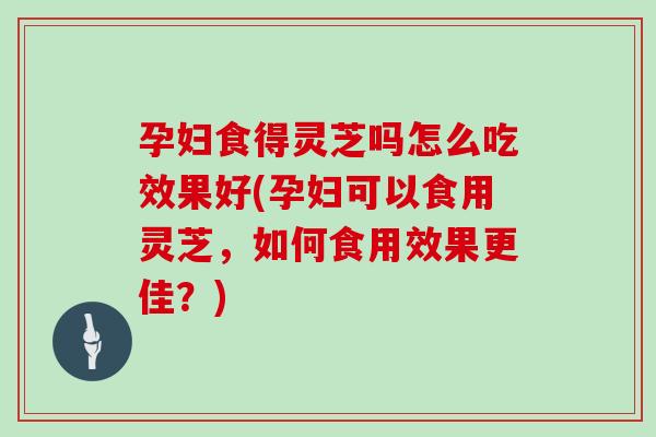 孕婦食得靈芝嗎怎么吃效果好(孕婦可以食用靈芝，如何食用效果更佳？)