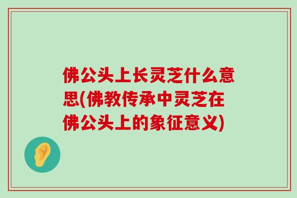 佛公頭上長靈芝什么意思(佛教傳承中靈芝在佛公頭上的象征意義)