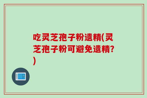 吃靈芝孢子粉遺精(靈芝孢子粉可避免遺精？)