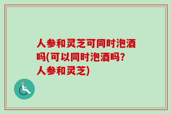 人參和靈芝可同時泡酒嗎(可以同時泡酒嗎？人參和靈芝)