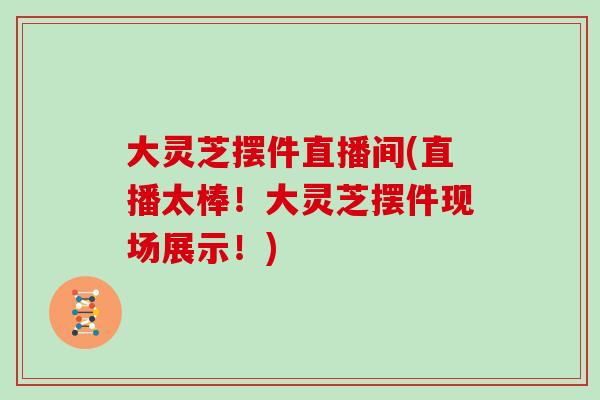 大靈芝擺件直播間(直播太棒！大靈芝擺件現場展示！)