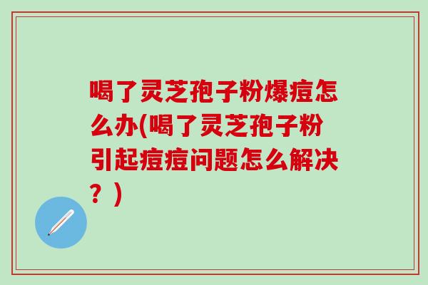 喝了靈芝孢子粉爆痘怎么辦(喝了靈芝孢子粉引起痘痘問題怎么解決？)