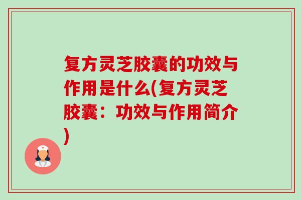 復方靈芝膠囊的功效與作用是什么(復方靈芝膠囊：功效與作用簡介)