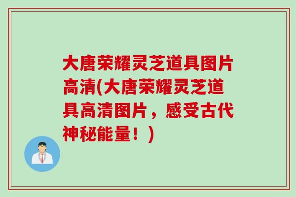 大唐榮耀靈芝道具圖片高清(大唐榮耀靈芝道具高清圖片，感受古代神秘能量！)