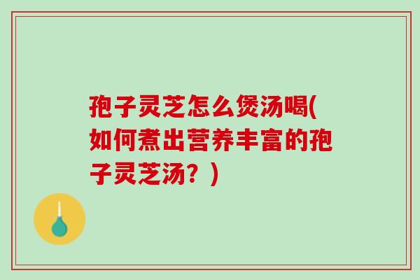 孢子靈芝怎么煲湯喝(如何煮出營養豐富的孢子靈芝湯？)