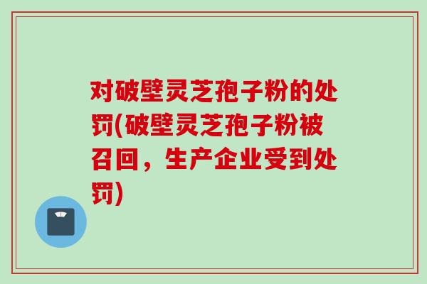 對破壁靈芝孢子粉的處罰(破壁靈芝孢子粉被召回，生產企業受到處罰)