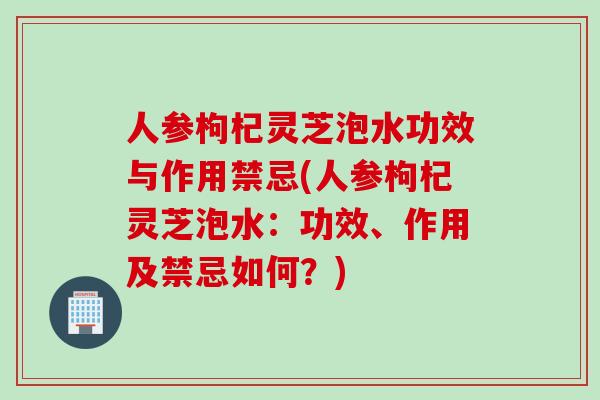 人參枸杞靈芝泡水功效與作用禁忌(人參枸杞靈芝泡水：功效、作用及禁忌如何？)