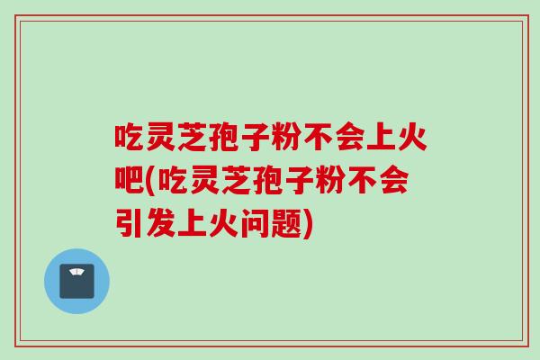 吃靈芝孢子粉不會上火吧(吃靈芝孢子粉不會引發上火問題)