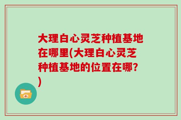 大理白心靈芝種植基地在哪里(大理白心靈芝種植基地的位置在哪？)