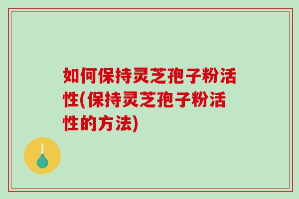 如何保持靈芝孢子粉活性(保持靈芝孢子粉活性的方法)