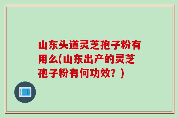 山東頭道靈芝孢子粉有用么(山東出產的靈芝孢子粉有何功效？)