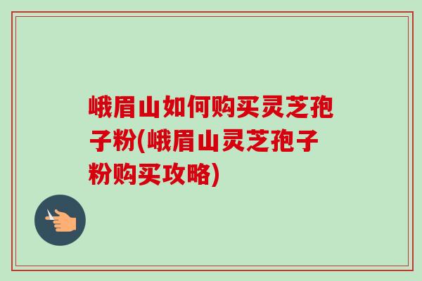 峨眉山如何購買靈芝孢子粉(峨眉山靈芝孢子粉購買攻略)