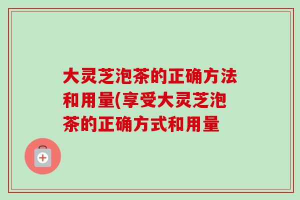 大靈芝泡茶的正確方法和用量(享受大靈芝泡茶的正確方式和用量