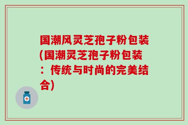 國潮風靈芝孢子粉包裝(國潮靈芝孢子粉包裝：傳統與時尚的完美結合)