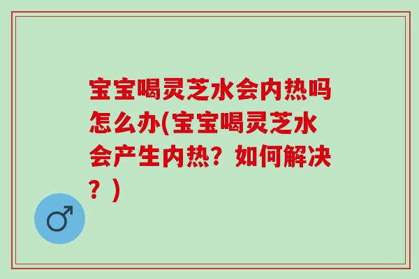 寶寶喝靈芝水會內熱嗎怎么辦(寶寶喝靈芝水會產生內熱？如何解決？)