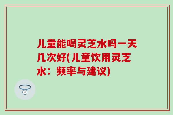 兒童能喝靈芝水嗎一天幾次好(兒童飲用靈芝水：頻率與建議)