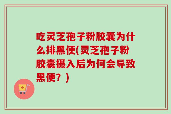 吃靈芝孢子粉膠囊為什么排黑便(靈芝孢子粉膠囊攝入后為何會導致黑便？)