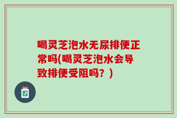 喝靈芝泡水無尿排便正常嗎(喝靈芝泡水會導致排便受阻嗎？)