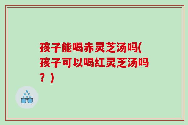 孩子能喝赤靈芝湯嗎(孩子可以喝紅靈芝湯嗎？)