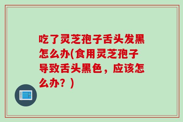 吃了靈芝孢子舌頭發黑怎么辦(食用靈芝孢子導致舌頭黑色，應該怎么辦？)