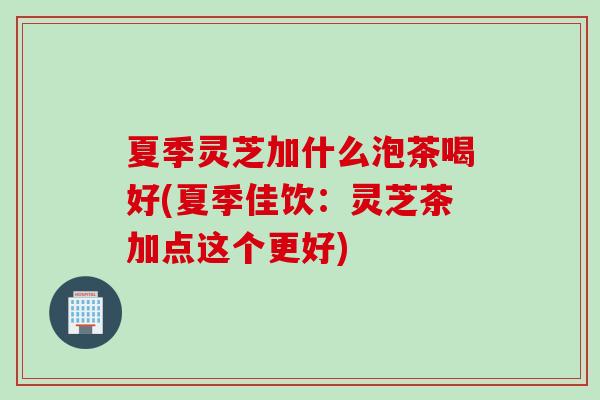 夏季靈芝加什么泡茶喝好(夏季佳飲：靈芝茶加點這個更好)