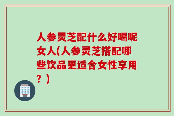 人參靈芝配什么好喝呢女人(人參靈芝搭配哪些飲品更適合女性享用？)