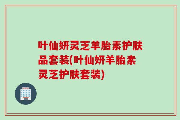 葉仙妍靈芝羊胎素護膚品套裝(葉仙妍羊胎素靈芝護膚套裝)