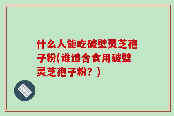 什么人能吃破壁靈芝孢子粉(誰適合食用破壁靈芝孢子粉？)