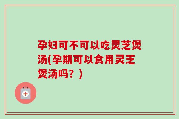 孕婦可不可以吃靈芝煲湯(孕期可以食用靈芝煲湯嗎？)