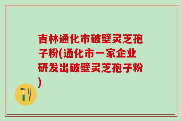 吉林通化市破壁靈芝孢子粉(通化市一家企業研發出破壁靈芝孢子粉)