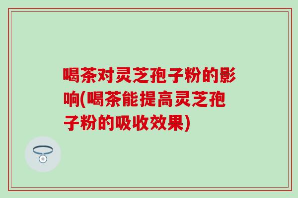 喝茶對靈芝孢子粉的影響(喝茶能提高靈芝孢子粉的吸收效果)