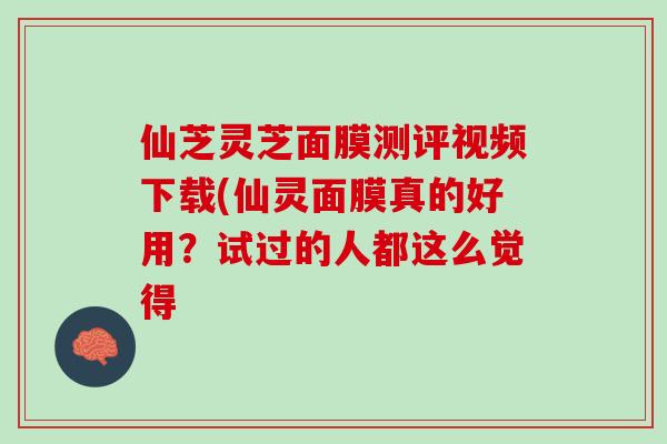 仙芝靈芝面膜測評視頻下載(仙靈面膜真的好用？試過的人都這么覺得