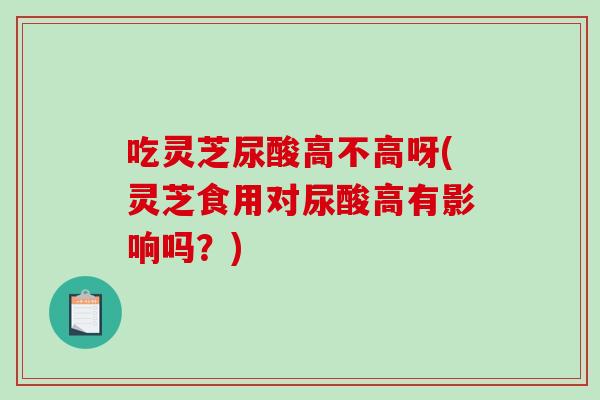 吃靈芝尿酸高不高呀(靈芝食用對尿酸高有影響嗎？)