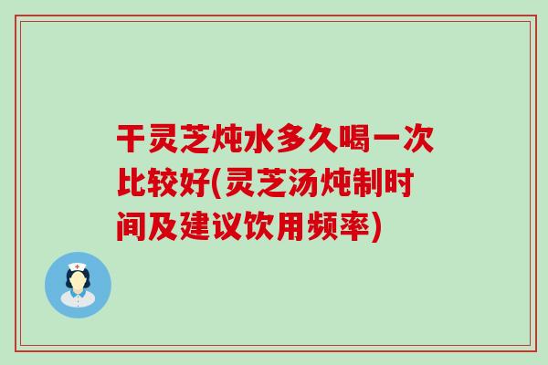 干靈芝燉水多久喝一次比較好(靈芝湯燉制時間及建議飲用頻率)