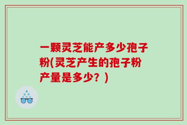 一顆靈芝能產多少孢子粉(靈芝產生的孢子粉產量是多少？)